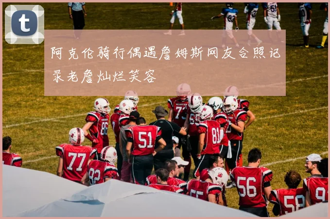阿克伦骑行偶遇詹姆斯网友合照记录老詹灿烂笑容