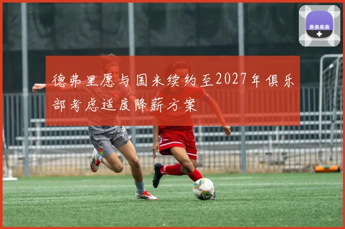 德弗里愿与国米续约至2027年俱乐部考虑适度降薪方案