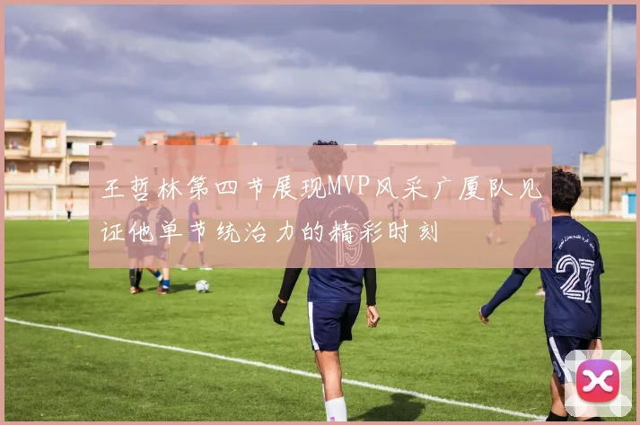 王哲林第四节展现MVP风采广厦队见证他单节统治力的精彩时刻