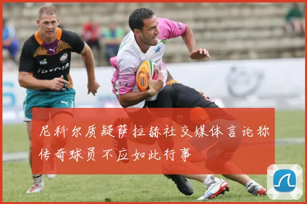 尼科尔质疑萨拉赫社交媒体言论称传奇球员不应如此行事