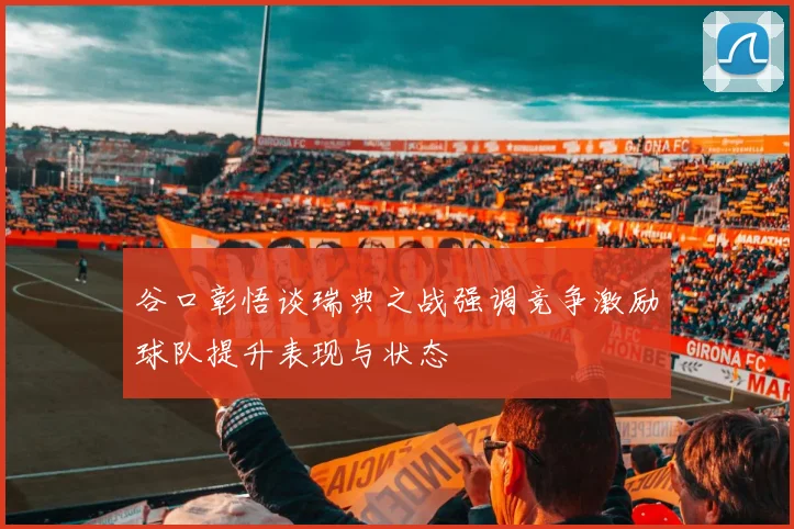谷口彰悟谈瑞典之战强调竞争激励球队提升表现与状态