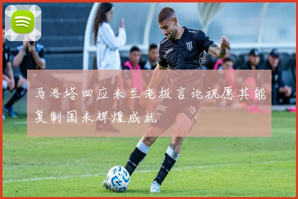马洛塔回应米兰老板言论祝愿其能复制国米辉煌成就