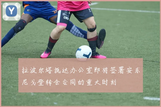 拉波尔塔抵达办公室即将签署安东尼戈登转会合同的重大时刻