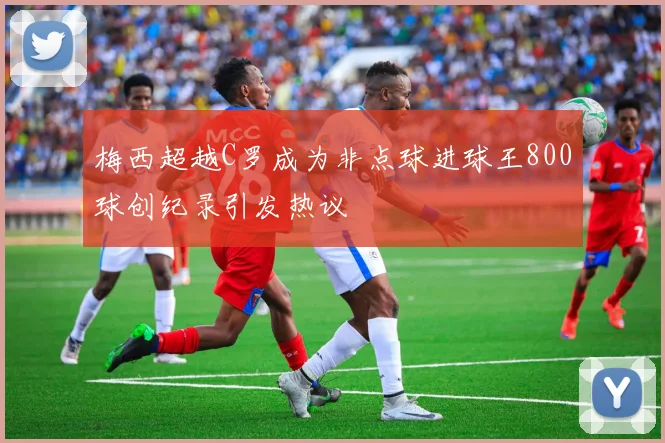 梅西超越C罗成为非点球进球王800球创纪录引发热议