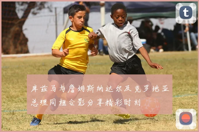库兹马与詹姆斯纳达尔及克罗地亚总理同框合影分享精彩时刻