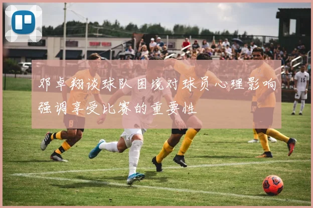 邓卓翔谈球队困境对球员心理影响强调享受比赛的重要性