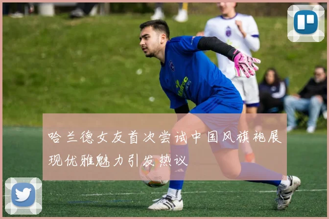 哈兰德女友首次尝试中国风旗袍展现优雅魅力引发热议