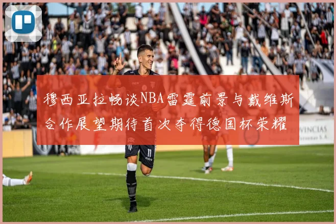 穆西亚拉畅谈NBA雷霆前景与戴维斯合作展望期待首次夺得德国杯荣耀