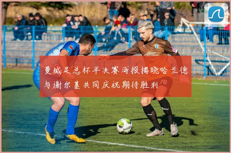 曼城足总杯半决赛海报揭晓哈兰德与谢尔基共同庆祝期待胜利