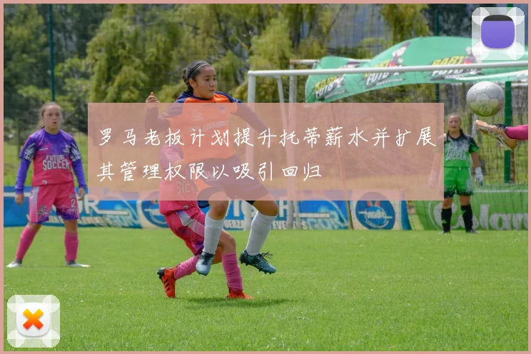 罗马老板计划提升托蒂薪水并扩展其管理权限以吸引回归