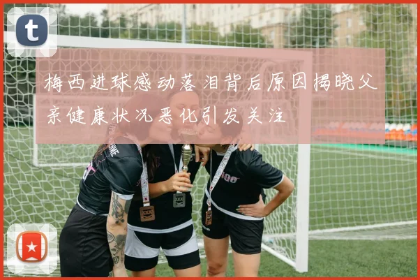梅西进球感动落泪背后原因揭晓父亲健康状况恶化引发关注