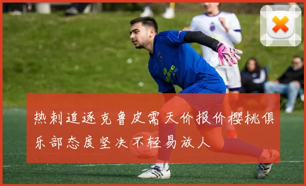 热刺追逐克鲁皮需天价报价樱桃俱乐部态度坚决不轻易放人