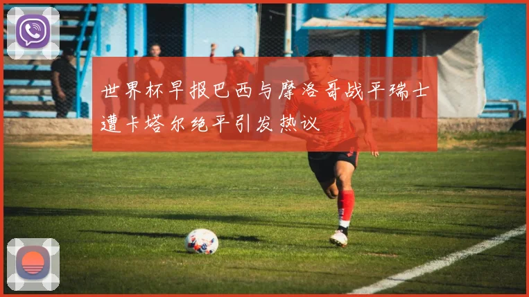 世界杯早报巴西与摩洛哥战平瑞士遭卡塔尔绝平引发热议